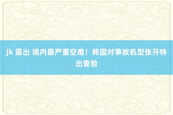 jk 露出 境内最严重空难！韩国对事故机型张开特出查验