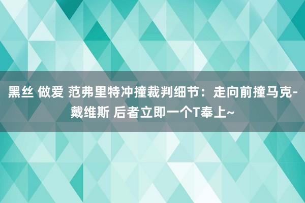 黑丝 做爱 范弗里特冲撞裁判细节：走向前撞马克-戴维斯 后者立即一个T奉上~