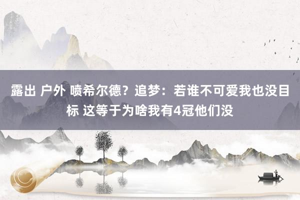 露出 户外 喷希尔德？追梦：若谁不可爱我也没目标 这等于为啥我有4冠他们没