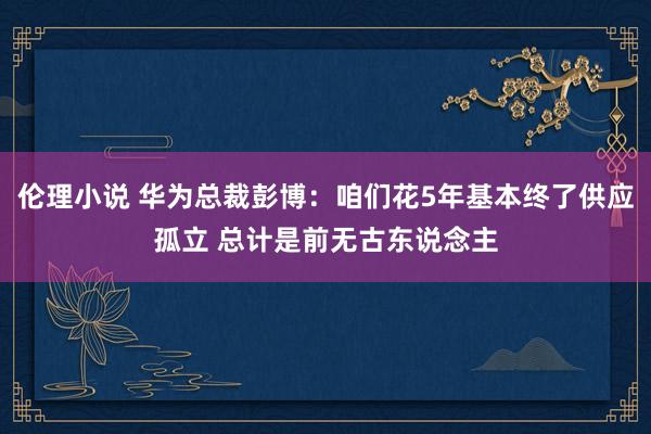 伦理小说 华为总裁彭博：咱们花5年基本终了供应孤立 总计是前无古东说念主