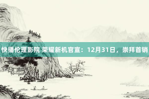 快播伦理影院 荣耀新机官宣：12月31日，崇拜首销