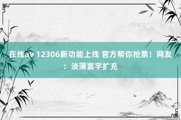 在线av 12306新功能上线 官方帮你抢票！网友：淡薄寰宇扩充