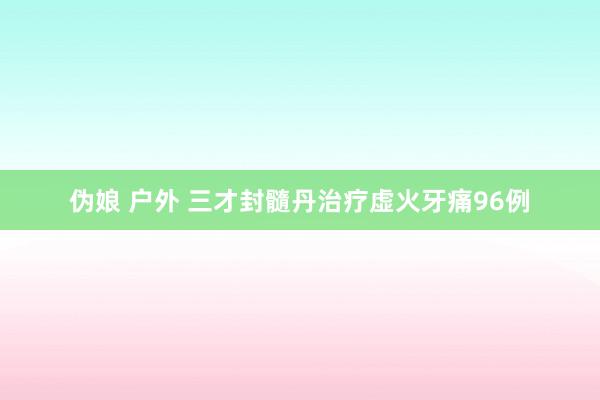 伪娘 户外 三才封髓丹治疗虚火牙痛96例