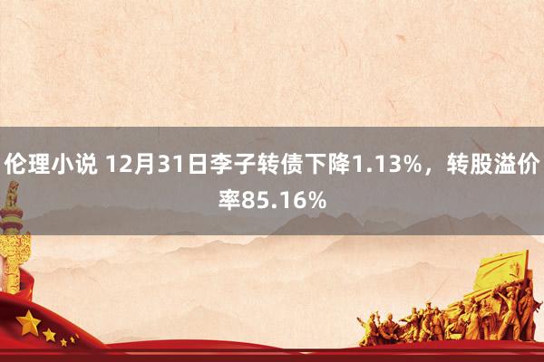 伦理小说 12月31日李子转债下降1.13%，转股溢价率85.16%