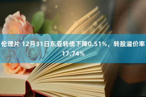 伦理片 12月31日东亚转债下降0.51%，转股溢价率17.74%