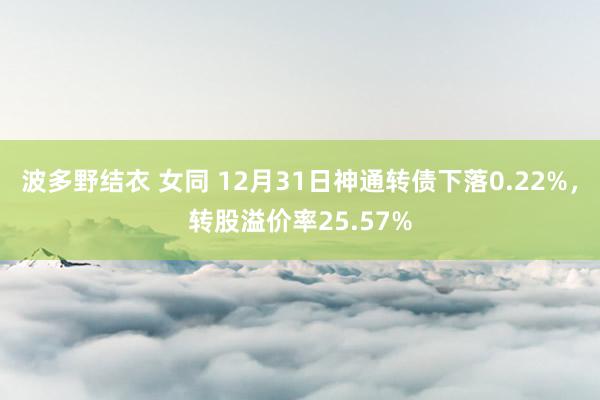 波多野结衣 女同 12月31日神通转债下落0.22%，转股溢价率25.57%