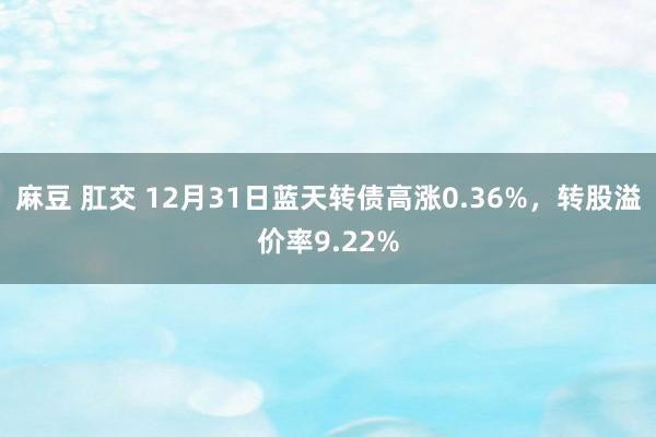 麻豆 肛交 12月31日蓝天转债高涨0.36%，转股溢价率9.22%