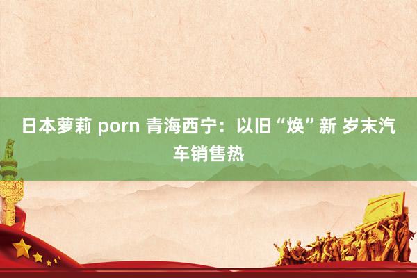 日本萝莉 porn 青海西宁：以旧“焕”新 岁末汽车销售热