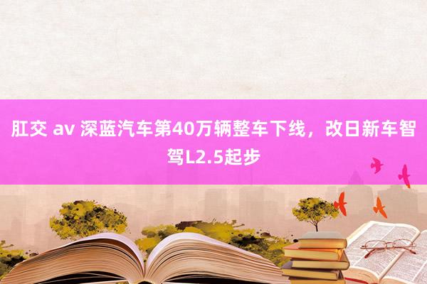 肛交 av 深蓝汽车第40万辆整车下线，改日新车智驾L2.5起步