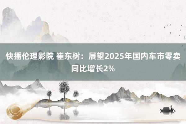 快播伦理影院 崔东树：展望2025年国内车市零卖同比增长2%