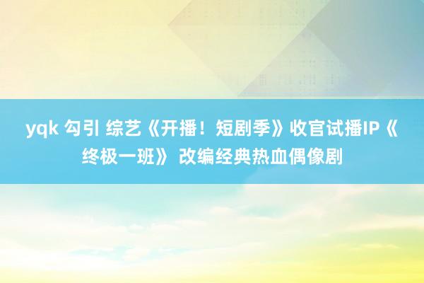 yqk 勾引 综艺《开播！短剧季》收官试播IP《终极一班》 改编经典热血偶像剧