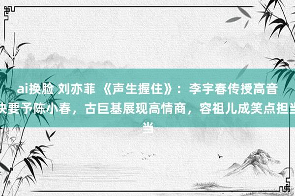 ai换脸 刘亦菲 《声生握住》：李宇春传授高音诀要予陈小春，古巨基展现高情商，容祖儿成笑点担当