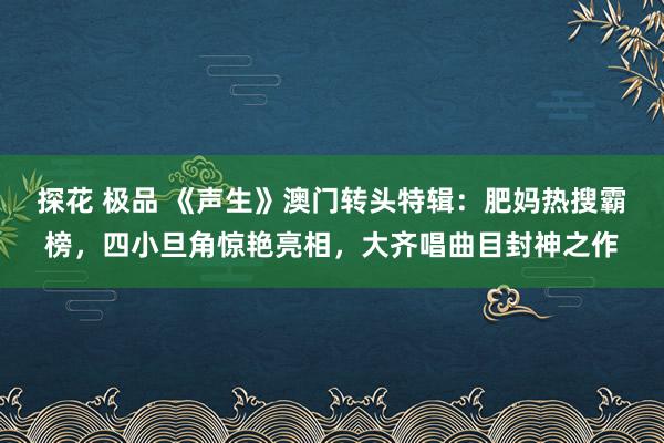 探花 极品 《声生》澳门转头特辑：肥妈热搜霸榜，四小旦角惊艳亮相，大齐唱曲目封神之作