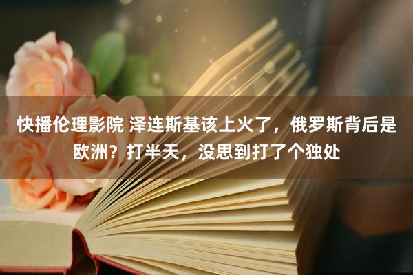 快播伦理影院 泽连斯基该上火了，俄罗斯背后是欧洲？打半天，没思到打了个独处