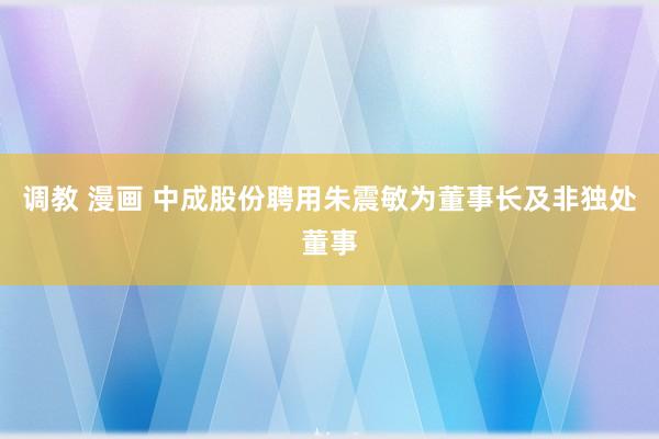 调教 漫画 中成股份聘用朱震敏为董事长及非独处董事