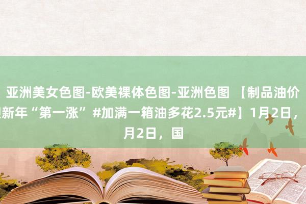 亚洲美女色图-欧美裸体色图-亚洲色图 【制品油价迎新年“第一涨” #加满一箱油多花2.5元#】1月2日，国