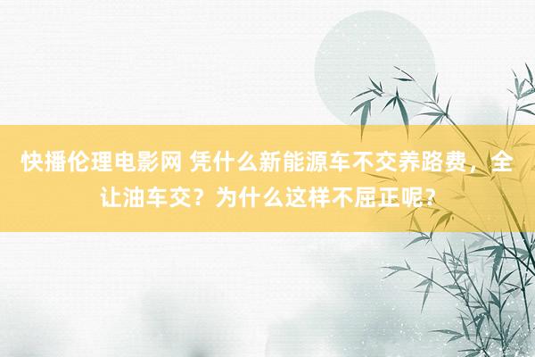 快播伦理电影网 凭什么新能源车不交养路费，全让油车交？为什么这样不屈正呢？