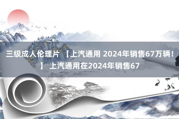 三级成人伦理片 【上汽通用 2024年销售67万辆！】 上汽通用在2024年销售67