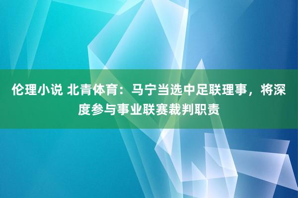 伦理小说 北青体育：马宁当选中足联理事，将深度参与事业联赛裁判职责