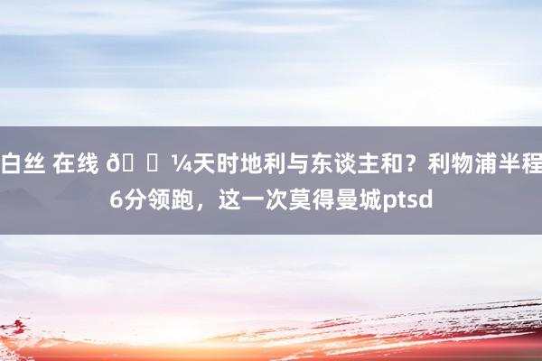 白丝 在线 😼天时地利与东谈主和？利物浦半程6分领跑，这一次莫得曼城ptsd