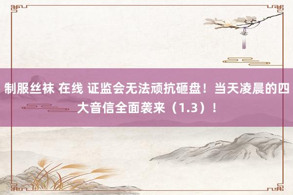 制服丝袜 在线 证监会无法顽抗砸盘！当天凌晨的四大音信全面袭来（1.3）！