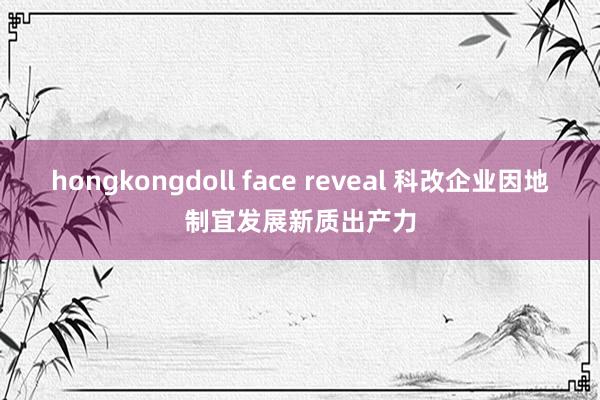 hongkongdoll face reveal 科改企业因地制宜发展新质出产力