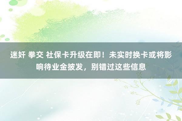 迷奸 拳交 社保卡升级在即！未实时换卡或将影响待业金披发，别错过这些信息