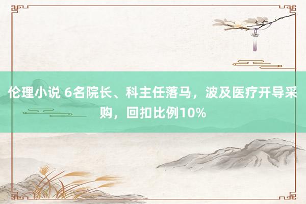 伦理小说 6名院长、科主任落马，波及医疗开导采购，回扣比例10%