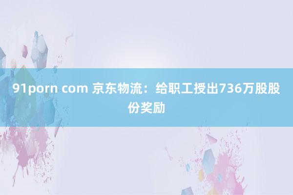 91porn com 京东物流：给职工授出736万股股份奖励