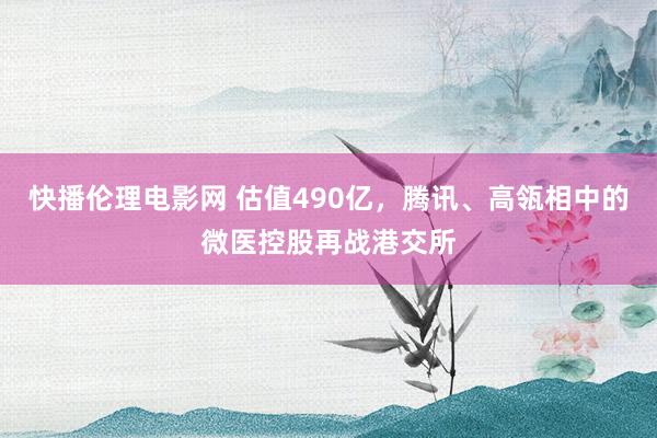 快播伦理电影网 估值490亿，腾讯、高瓴相中的微医控股再战港交所