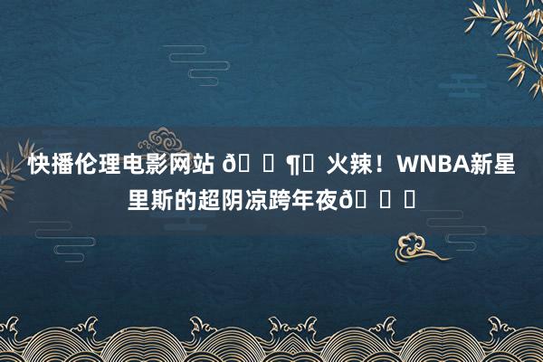 快播伦理电影网站 🌶️火辣！WNBA新星里斯的超阴凉跨年夜🙈