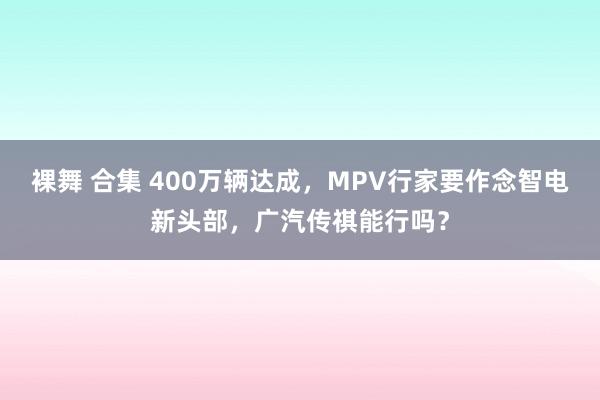 裸舞 合集 400万辆达成，MPV行家要作念智电新头部，广汽传祺能行吗？