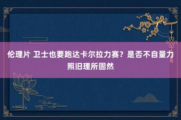 伦理片 卫士也要跑达卡尔拉力赛？是否不自量力照旧理所固然