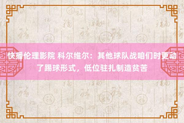 快播伦理影院 科尔维尔：其他球队战咱们时更动了踢球形式，低位驻扎制造贫苦