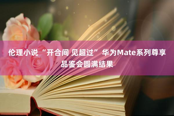 伦理小说 “开合间 见超过” 华为Mate系列尊享品鉴会圆满结果