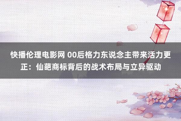 快播伦理电影网 00后格力东说念主带来活力更正：仙葩商标背后的战术布局与立异驱动