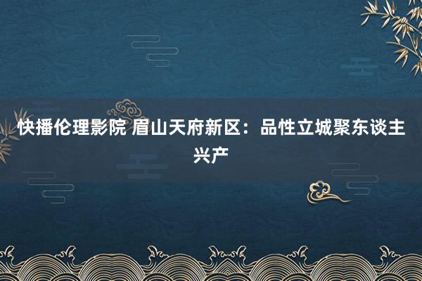 快播伦理影院 眉山天府新区：品性立城聚东谈主兴产