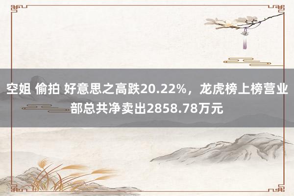 空姐 偷拍 好意思之高跌20.22%，龙虎榜上榜营业部总共净卖出2858.78万元