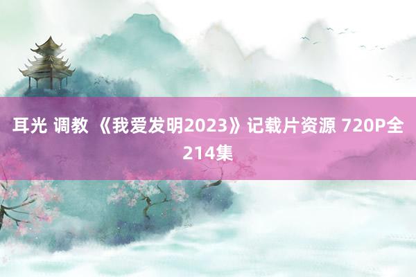 耳光 调教 《我爱发明2023》记载片资源 720P全214集