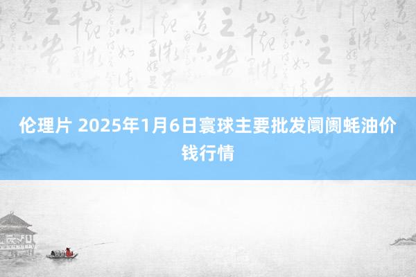 伦理片 2025年1月6日寰球主要批发阛阓蚝油价钱行情