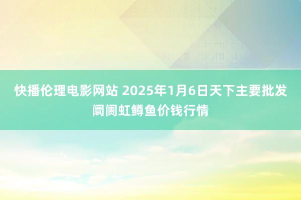 快播伦理电影网站 2025年1月6日天下主要批发阛阓虹鳟鱼价钱行情