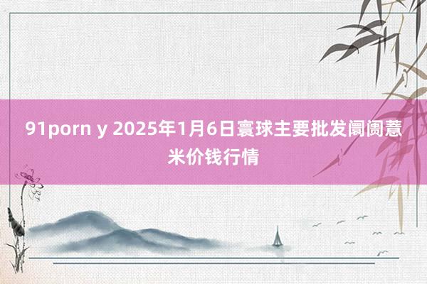 91porn y 2025年1月6日寰球主要批发阛阓薏米价钱行情