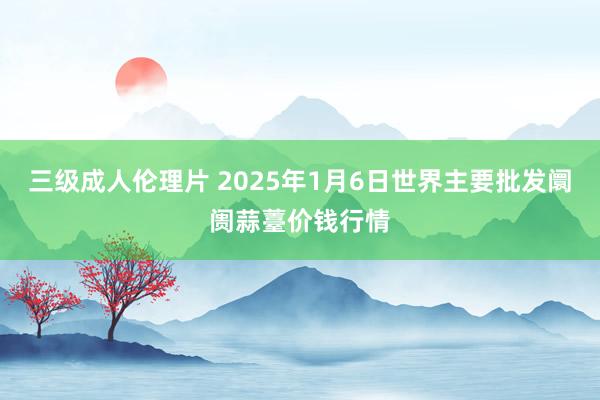 三级成人伦理片 2025年1月6日世界主要批发阛阓蒜薹价钱行情