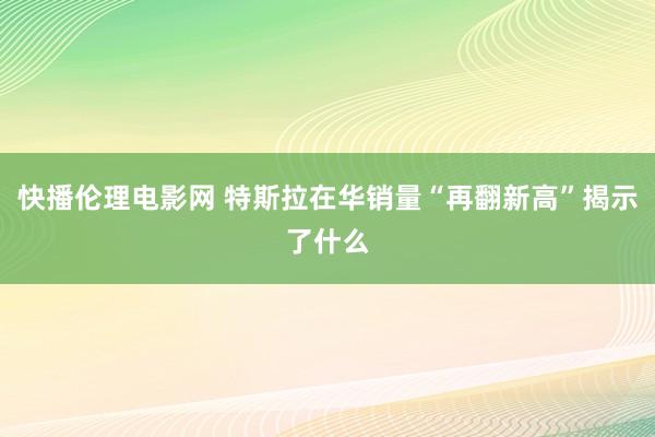 快播伦理电影网 特斯拉在华销量“再翻新高”揭示了什么