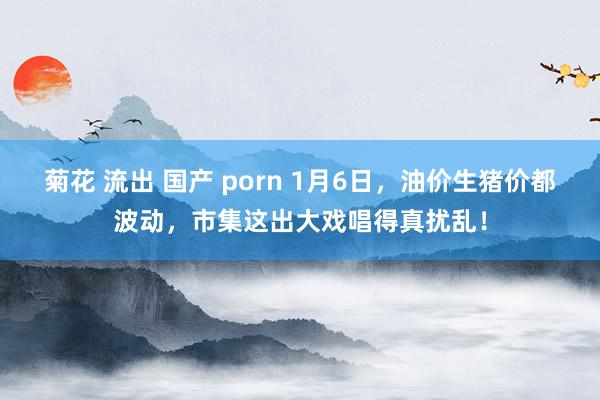 菊花 流出 国产 porn 1月6日，油价生猪价都波动，市集这出大戏唱得真扰乱！