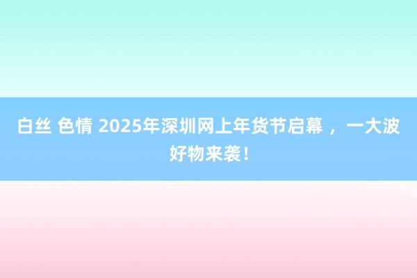 白丝 色情 2025年深圳网上年货节启幕 ，一大波好物来袭！