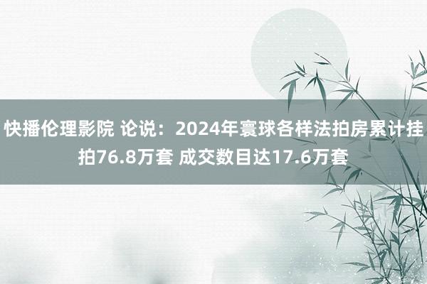 快播伦理影院 论说：2024年寰球各样法拍房累计挂拍76.8万套 成交数目达17.6万套