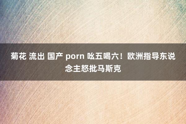 菊花 流出 国产 porn 吆五喝六！欧洲指导东说念主怒批马斯克