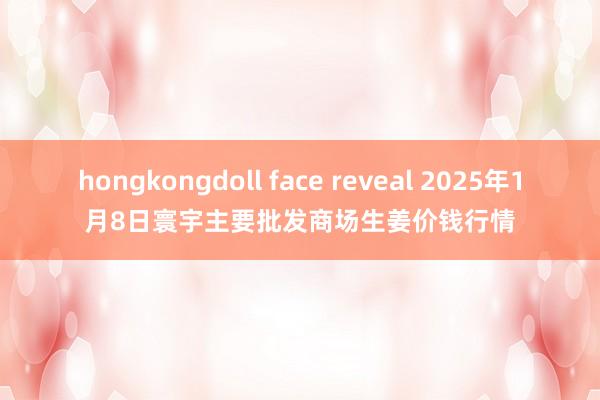 hongkongdoll face reveal 2025年1月8日寰宇主要批发商场生姜价钱行情