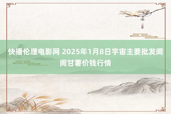 快播伦理电影网 2025年1月8日宇宙主要批发阛阓甘薯价钱行情